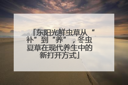 东阳光鲜虫草从“补”到“养”，冬虫夏草在现代养生中的新打开方式