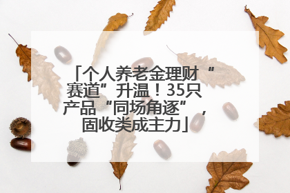 个人养老金理财“赛道”升温！35只产品“同场角逐”，固收类成主力