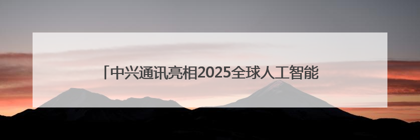 中兴通讯亮相2025全球人工智能终端展，展示AI全场景生态布局