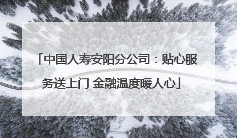 中国人寿安阳分公司：贴心服务送上门 金融温度暖人心