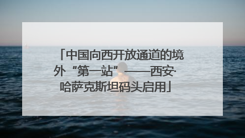 中国向西开放通道的境外“第一站”——西安·哈萨克斯坦码头启用