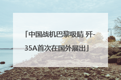 中国战机巴黎吸睛 歼-35A首次在国外展出