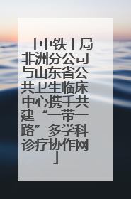 中铁十局非洲分公司与山东省公共卫生临床中心携手共建“一带一路”多学科诊疗协作网