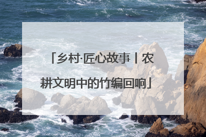 乡村·匠心故事丨农耕文明中的竹编回响