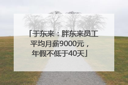 于东来：胖东来员工平均月薪9000元，年假不低于40天