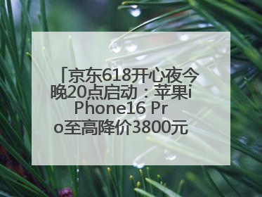 京东618开心夜今晚20点启动：苹果iPhone16 Pro至高降价3800元，“最后28小时”推出十二大补贴