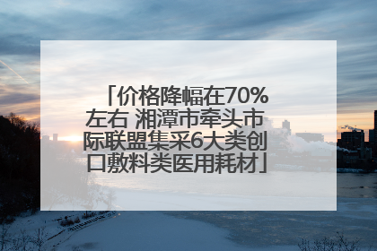 价格降幅在70%左右 湘潭市牵头市际联盟集采6大类创口敷料类医用耗材