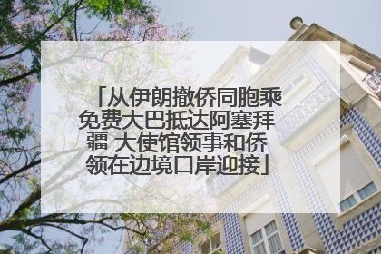 从伊朗撤侨同胞乘免费大巴抵达阿塞拜疆 大使馆领事和侨领在边境口岸迎接