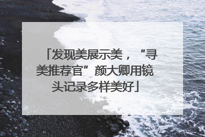 发现美展示美，“寻美推荐官”颜大卿用镜头记录多样美好