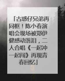 古惑仔兄弟再同框！陈小春演唱会现场被郑伊健感动落泪，二人合唱《一起冲一起闯》再现青春回忆