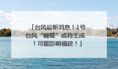 台风最新消息！1号台风“蝴蝶”或将生成！可能影响福建！