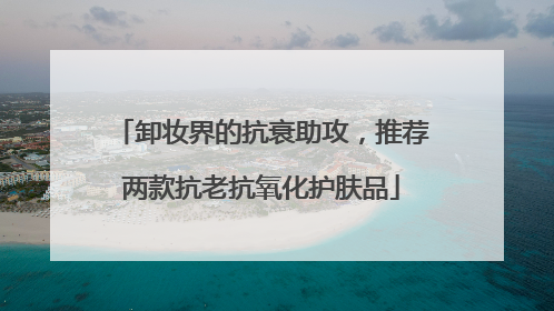 卸妆界的抗衰助攻，推荐两款抗老抗氧化护肤品