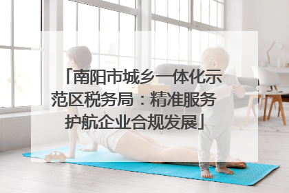 南阳市城乡一体化示范区税务局：精准服务护航企业合规发展