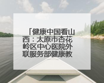 健康中国看山西：太原市杏花岭区中心医院外联服务部健康教育活动纪实