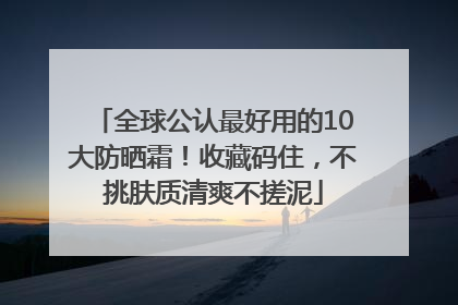全球公认最好用的10大防晒霜！收藏码住，不挑肤质清爽不搓泥