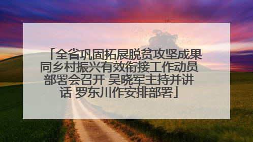 全省巩固拓展脱贫攻坚成果同乡村振兴有效衔接工作动员部署会召开 吴晓军主持并讲话 罗东川作安排部署
