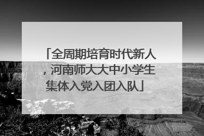 全周期培育时代新人，河南师大大中小学生集体入党入团入队