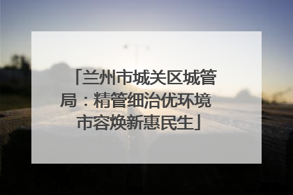 兰州市城关区城管局：精管细治优环境 市容焕新惠民生