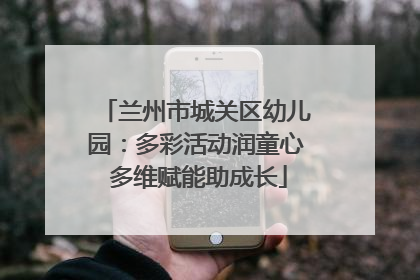 兰州市城关区幼儿园：多彩活动润童心 多维赋能助成长