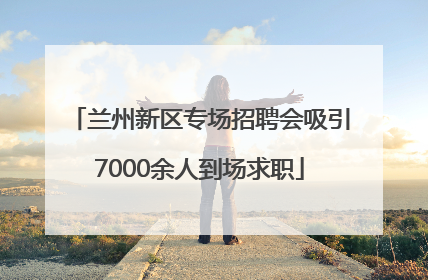兰州新区专场招聘会吸引7000余人到场求职