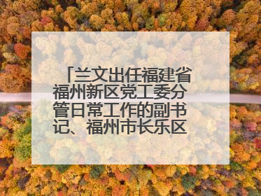 兰文出任福建省福州新区党工委分管日常工作的副书记、福州市长乐区委书记