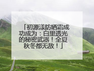 初源漾防晒霜成功成为：白里透光的秘密武器！全夏秋冬都无敌！