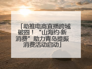 助推电商直播跨域破圈！“山海约·新消费”助力青岛提振消费活动启动