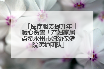 医疗服务提升年丨暖心赞誉！产妇家属点赞永州市妇幼保健院医护团队