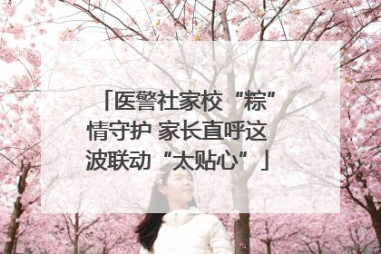 医警社家校“粽”情守护 家长直呼这波联动“太贴心”
