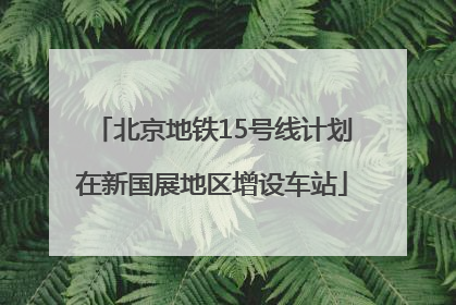 北京地铁15号线计划在新国展地区增设车站
