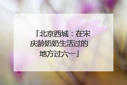 北京西城：在宋庆龄奶奶生活过的地方过六一