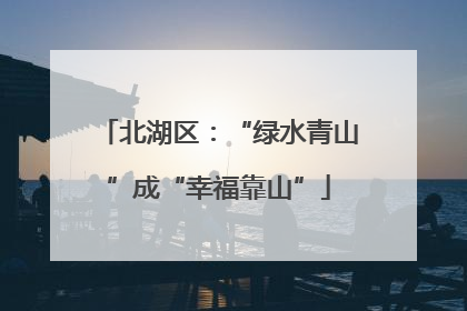 北湖区：“绿水青山”成“幸福靠山”