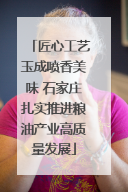 匠心工艺玉成喷香美味 石家庄扎实推进粮油产业高质量发展