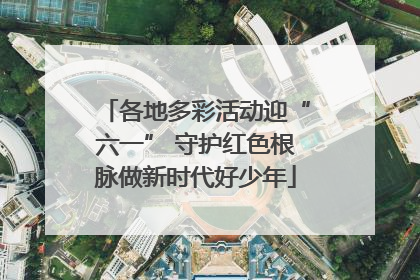 各地多彩活动迎“六一” 守护红色根脉做新时代好少年