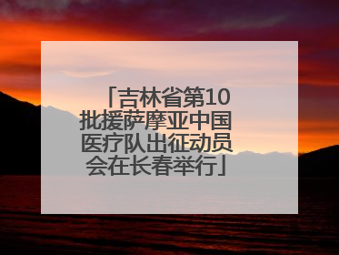 吉林省第10批援萨摩亚中国医疗队出征动员会在长春举行