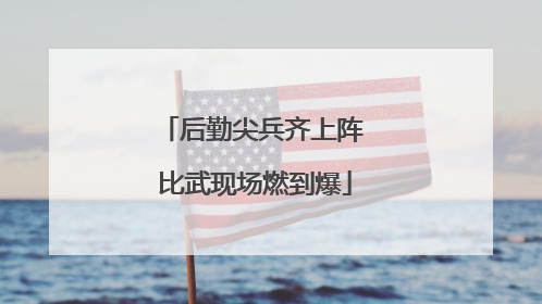 后勤尖兵齐上阵 比武现场燃到爆