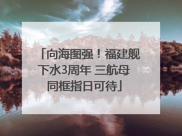向海图强！福建舰下水3周年 三航母同框指日可待