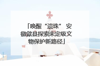 唤醒“遗珠” 安徽歙县探索未定级文物保护新路径