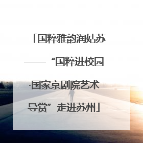 国粹雅韵润姑苏——“国粹进校园·国家京剧院艺术导赏”走进苏州