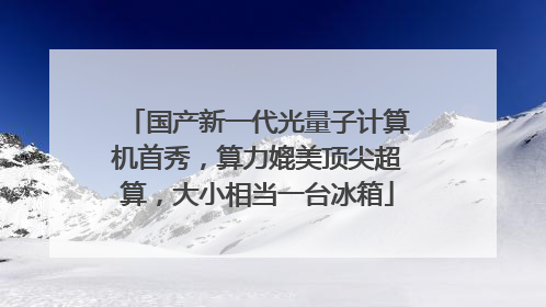 国产新一代光量子计算机首秀，算力媲美顶尖超算，大小相当一台冰箱