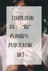 国铁济南局：“粽”香迎端午 共享美好旅途