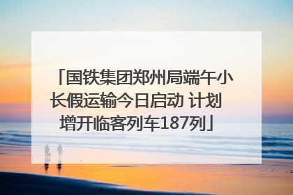 国铁集团郑州局端午小长假运输今日启动 计划增开临客列车187列