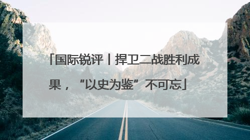 国际锐评丨捍卫二战胜利成果，“以史为鉴”不可忘