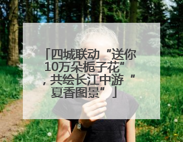 四城联动“送你10万朵栀子花”，共绘长江中游“夏香图景”