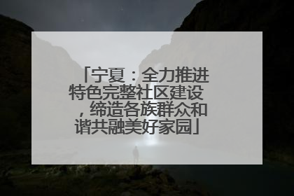 宁夏：全力推进特色完整社区建设，缔造各族群众和谐共融美好家园