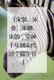 宋装、宋食、宋趣、宋韵，穿越千年到宋代过个端午节