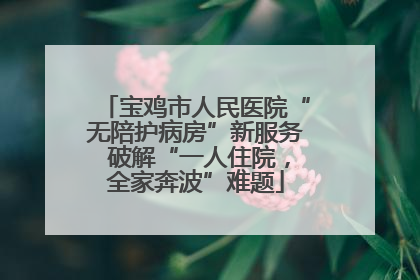 宝鸡市人民医院“无陪护病房”新服务 破解“一人住院，全家奔波”难题