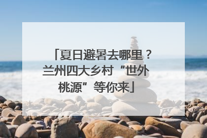 夏日避暑去哪里？兰州四大乡村“世外桃源”等你来