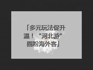 多元玩法促升温！“河北游”圈粉海外客