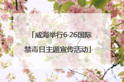 威海举行6·26国际禁毒日主题宣传活动
